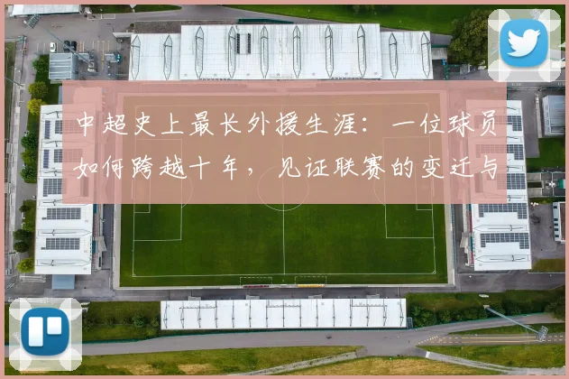 中超史上最长外援生涯：一位球员如何跨越十年，见证联赛的变迁与成长