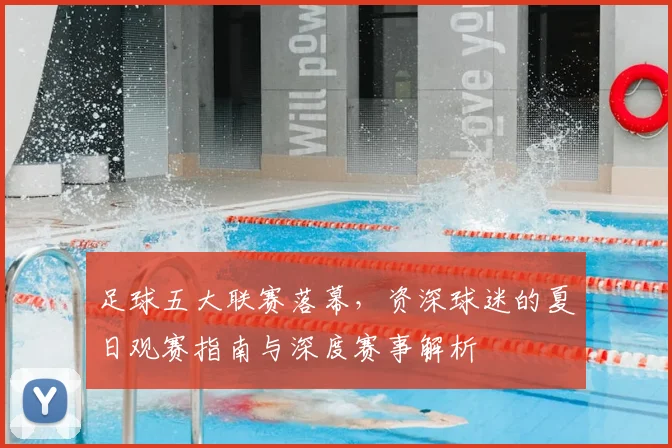 足球五大联赛落幕，资深球迷的夏日观赛指南与深度赛事解析