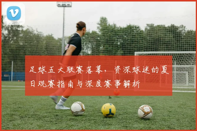 足球五大联赛落幕，资深球迷的夏日观赛指南与深度赛事解析