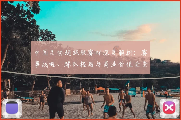 中国足协超级联赛杯深度解析:赛事战略、球队格局与商业价值全景透视