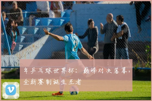 年乒乓球世界杯：巅峰对决落幕，全新赛制诞生王者