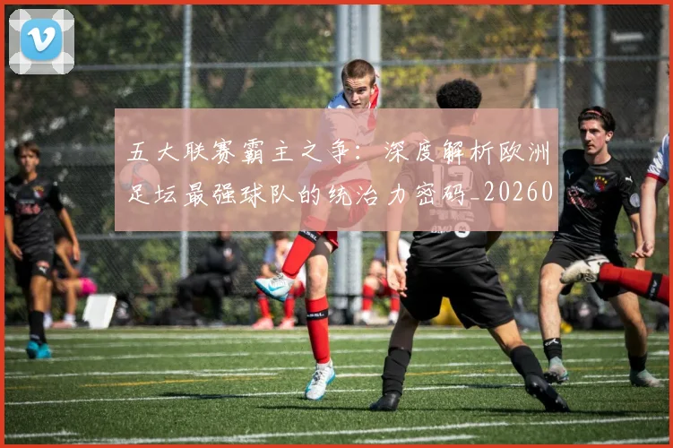 五大联赛霸主之争：深度解析欧洲足坛最强球队的统治力密码_20260611141838