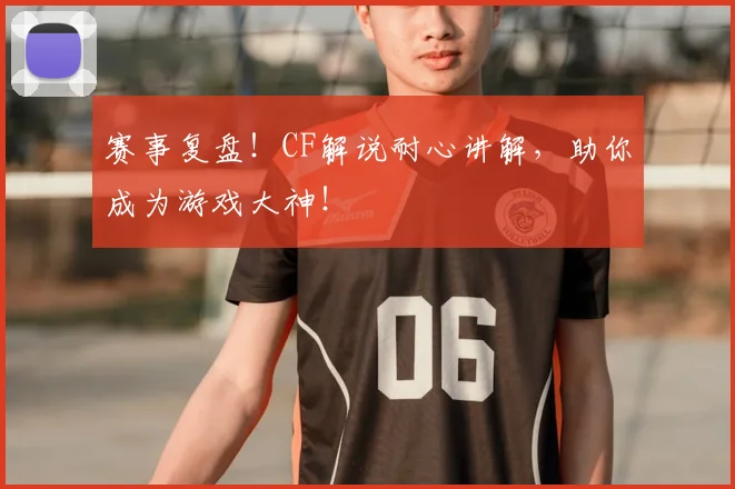 赛事复盘！CF解说耐心讲解，助你成为游戏大神！