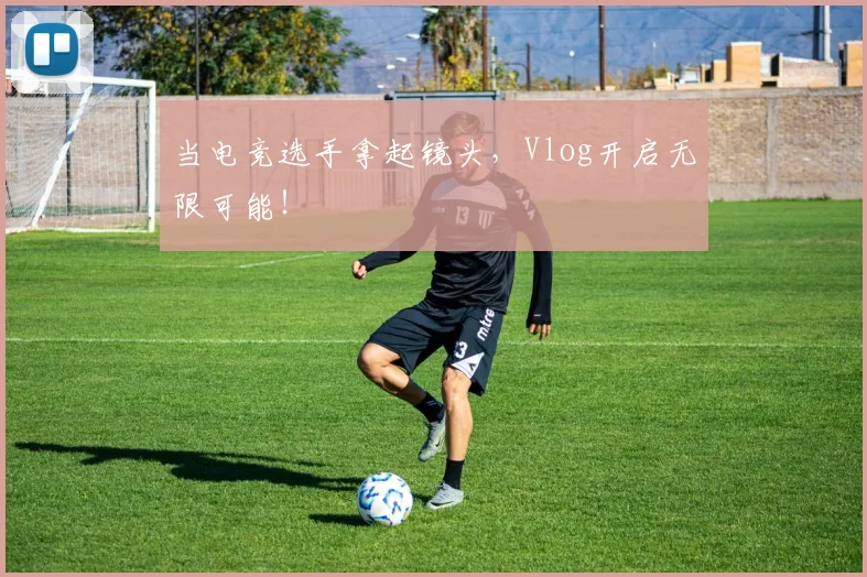 当电竞选手拿起镜头，Vlog开启无限可能！