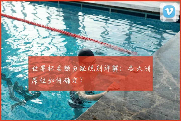 世界杯名额分配规则详解：各大洲席位如何确定？