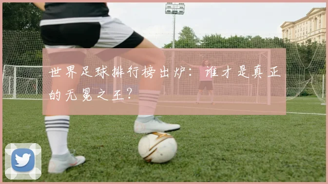 世界足球排行榜出炉：谁才是真正的无冕之王？