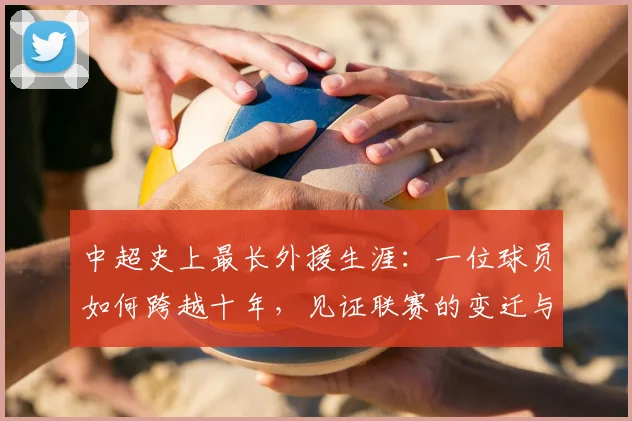 中超史上最长外援生涯：一位球员如何跨越十年，见证联赛的变迁与成长