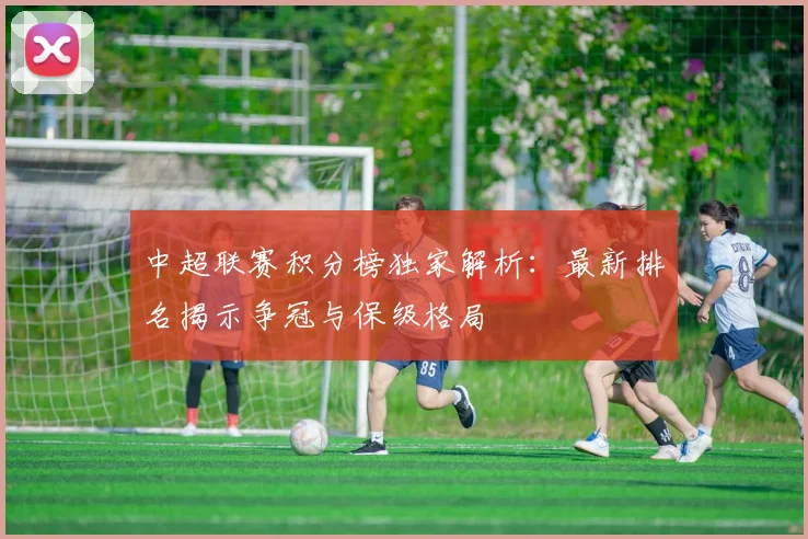 中超联赛积分榜独家解析：最新排名揭示争冠与保级格局